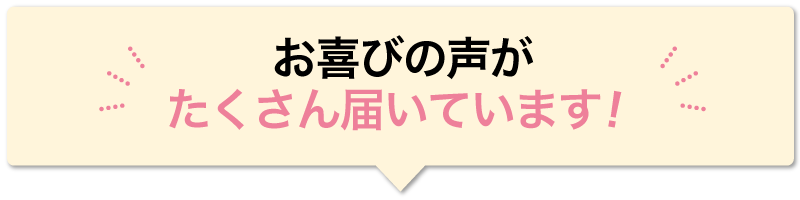 お喜びの声が たくさん届いています！